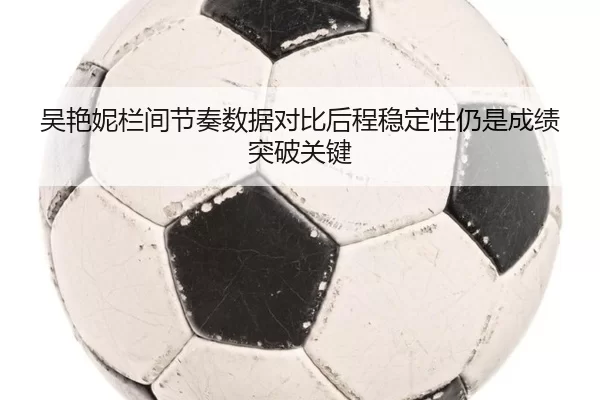 吴艳妮栏间节奏数据对比后程稳定性仍是成绩突破关键